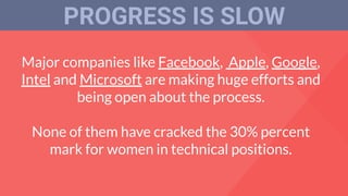 Major companies like Facebook, Apple, Google,
Intel and Microsoft are making huge efforts and
being open about the process.
None of them have cracked the 30% percent
mark for women in technical positions.
PROGRESS IS SLOW
 