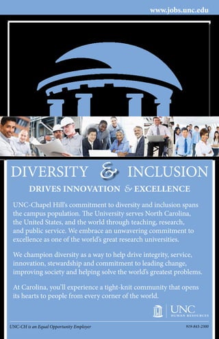 UNC-CH is an Equal Opportunity Employer 919-843-2300
DRIVES INNOVATION EXCELLENCE&
www.jobs.unc.edu
UNC-Chapel Hill‘s commitment to diversity and inclusion spans
the campus population. The University serves North Carolina,
the United States, and the world through teaching, research,
and public service. We embrace an unwavering commitment to
excellence as one of the world’s great research universities.
We champion diversity as a way to help drive integrity, service,
innovation, stewardship and commitment to leading change,
improving society and helping solve the world’s greatest problems.
At Carolina, you’ll experience a tight-knit community that opens
its hearts to people from every corner of the world.
DIVERSITY INCLUSION&
 
