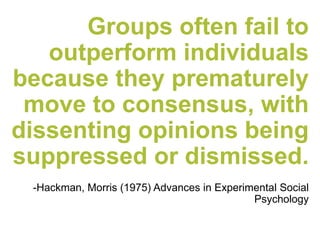 Groups often fail to
outperform individuals
because they prematurely
move to consensus, with
dissenting opinions being
suppressed or dismissed.
-Hackman, Morris (1975) Advances in Experimental Social
Psychology
 