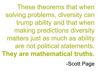 These theorems that when
solving problems, diversity can
trump ability and that when
making predictions diversity
matters just as much as ability
are not political statements.
They are mathematical truths.
-Scott Page
 