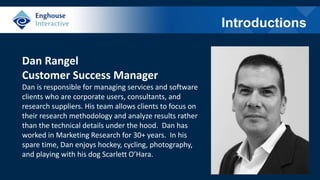 Introductions
Dan Rangel
Customer Success Manager
Dan is responsible for managing services and software
clients who are corporate users, consultants, and
research suppliers. His team allows clients to focus on
their research methodology and analyze results rather
than the technical details under the hood. Dan has
worked in Marketing Research for 30+ years. In his
spare time, Dan enjoys hockey, cycling, photography,
and playing with his dog Scarlett O’Hara.
 