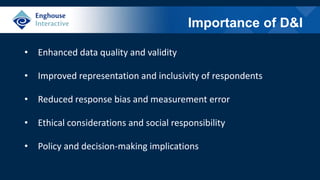 Importance of D&I
• Enhanced data quality and validity
• Improved representation and inclusivity of respondents
• Reduced response bias and measurement error
• Ethical considerations and social responsibility
• Policy and decision-making implications
 