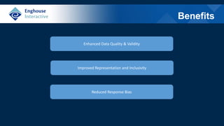 Benefits
Enhanced Data Quality & Validity
Improved Representation and Inclusivity
Reduced Response Bias
 