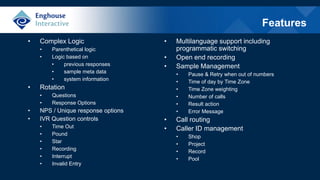 Features
• Complex Logic
• Parenthetical logic
• Logic based on
• previous responses
• sample meta data
• system information
• Rotation
• Questions
• Response Options
• NPS / Unique response options
• IVR Question controls
• Time Out
• Pound
• Star
• Recording
• Interrupt
• Invalid Entry
• Multilanguage support including
programmatic switching
• Open end recording
• Sample Management
• Pause & Retry when out of numbers
• Time of day by Time Zone
• Time Zone weighting
• Number of calls
• Result action
• Error Message
• Call routing
• Caller ID management
• Shop
• Project
• Record
• Pool
 