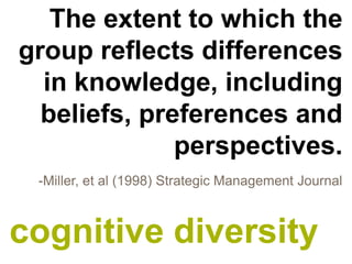 The extent to which the
group reflects differences
  in knowledge, including
  beliefs, preferences and
              perspectives.
 -Miller, et al (1998) Strategic Management Journal



cognitive diversity
 