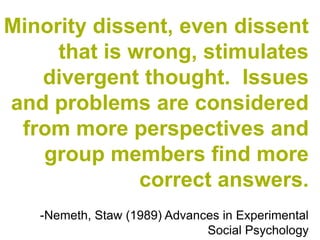 Minority dissent, even dissent
     that is wrong, stimulates
   divergent thought. Issues
and problems are considered
 from more perspectives and
   group members find more
              correct answers.
   -Nemeth, Staw (1989) Advances in Experimental
                              Social Psychology
 