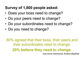 Survey of 1,800 people asked:
• Does your boss need to change?
• Do your peers need to change?
• Do your subordinates need to change?
• Do you need to change?

80% agreed that their boss, their peers and
   their subordinates need to change.
   20% believe they need to change.
                     -Sue Annis Hammond, Andrea Mayfield
 