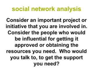 social network analysis
Consider an important project or
initiative that you are involved in.
 Consider the people who would
     be influential for getting it
     approved or obtaining the
resources you need. Who would
  you talk to, to get the support
             you need?
 