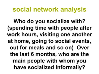 social network analysis
   Who do you socialize with?
(spending time with people after
work hours, visiting one another
at home, going to social events,
 out for meals and so on) Over
 the last 6 months, who are the
  main people with whom you
   have socialized informally?
 