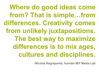 Where do good ideas come
   from? That is simple…from
differences. Creativity comes
 from unlikely juxtapositions.
     The best way to maximize
    differences is to mix ages,
      cultures and disciplines.
          -Nicolas Negroponte, founder MIT Media Lab
 