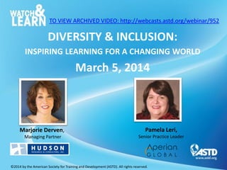 TO VIEW ARCHIVED VIDEO: http://webcasts.astd.org/webinar/952

DIVERSITY & INCLUSION:
INSPIRING LEARNING FOR A CHANGING WORLD

March 5, 2014

Marjorie Derven,

Pamela Leri,

Managing Partner

Senior Practice Leader

©2014 by the American Society for Training and Development (ASTD). All rights reserved.

 