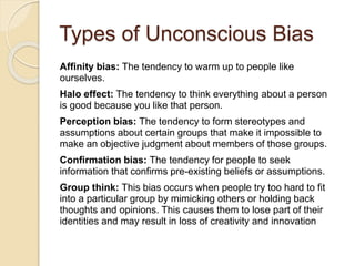 Affinity bias: The tendency to warm up to people like
ourselves.
Halo effect: The tendency to think everything about a person
is good because you like that person.
Perception bias: The tendency to form stereotypes and
assumptions about certain groups that make it impossible to
make an objective judgment about members of those groups.
Confirmation bias: The tendency for people to seek
information that confirms pre-existing beliefs or assumptions.
Group think: This bias occurs when people try too hard to fit
into a particular group by mimicking others or holding back
thoughts and opinions. This causes them to lose part of their
identities and may result in loss of creativity and innovation
Types of Unconscious Bias
 
