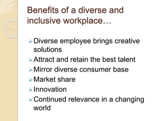 Benefits of a diverse and
inclusive workplace…
Diverse employee brings creative
solutions
Attract and retain the best talent
Mirror diverse consumer base
Market share
Innovation
Continued relevance in a changing
world
 
