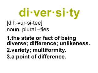 di·ver·si·ty
[dih-vur-si-tee]
noun, plural –ties
1.the state or fact of being
diverse; difference; unlikeness.
2.variety; multiformity.
3.a point of difference.
 
