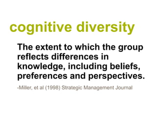 cognitive diversity
 The extent to which the group
 reflects differences in
 knowledge, including beliefs,
 preferences and perspectives.
 -Miller, et al (1998) Strategic Management Journal
 