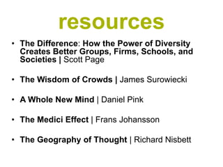 resources
• The Difference: How the Power of Diversity
  Creates Better Groups, Firms, Schools, and
  Societies | Scott Page

• The Wisdom of Crowds | James Surowiecki

• A Whole New Mind | Daniel Pink

• The Medici Effect | Frans Johansson

• The Geography of Thought | Richard Nisbett
 