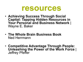 resources
• Achieving Success Through Social
  Capital: Tapping Hidden Resources in
  Your Personal and Business Network |
  Wayne E. Baker

• The Whole Brain Business Book
  Ned Herrmann

• Competitive Advantage Through People:
  Unleashing the Power of the Work Force |
  Jeffrey Pfeffer
 