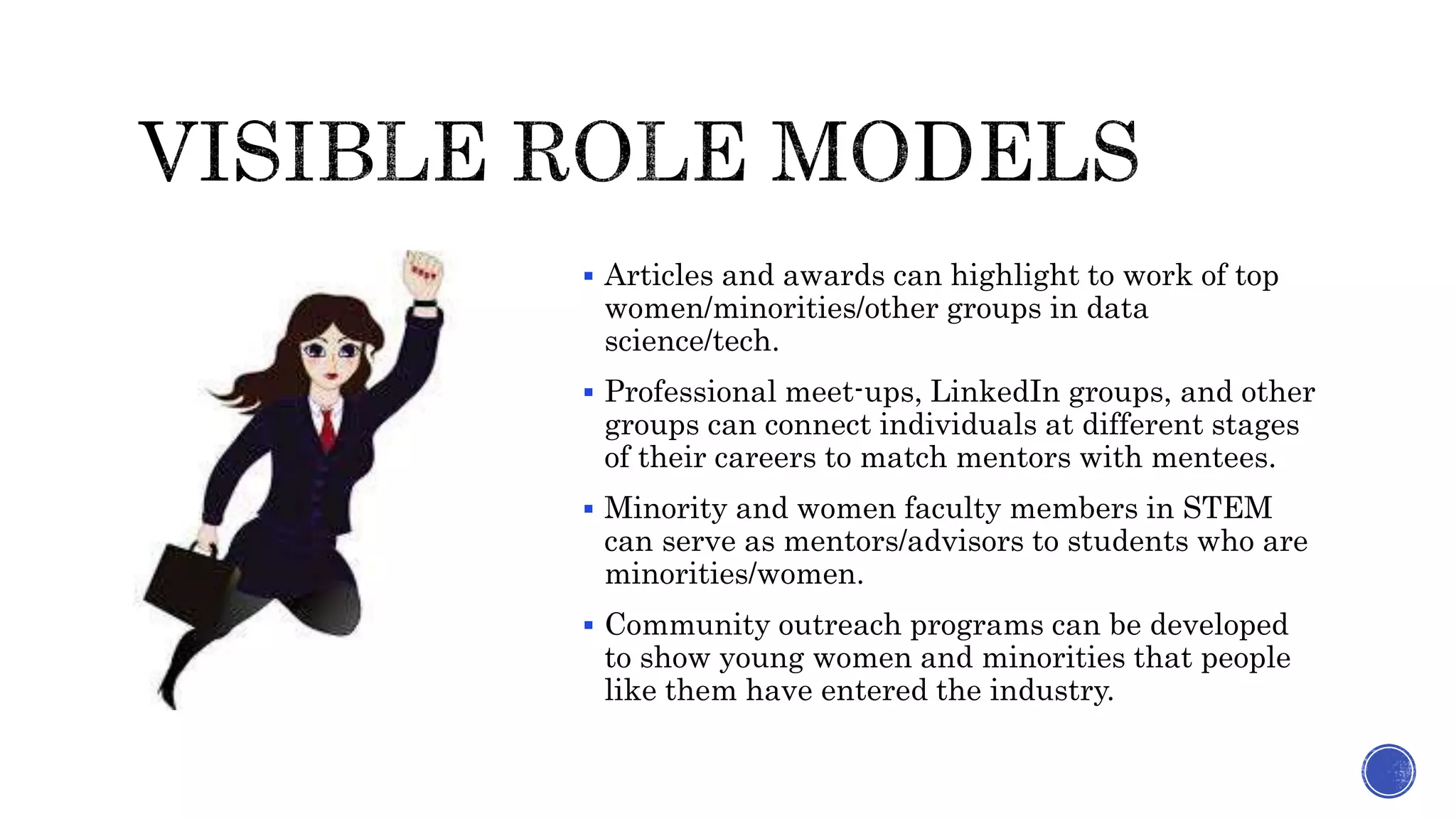  Articles and awards can highlight to work of top
women/minorities/other groups in data
science/tech.
 Professional meet-ups, LinkedIn groups, and other
groups can connect individuals at different stages
of their careers to match mentors with mentees.
 Minority and women faculty members in STEM
can serve as mentors/advisors to students who are
minorities/women.
 Community outreach programs can be developed
to show young women and minorities that people
like them have entered the industry.
 