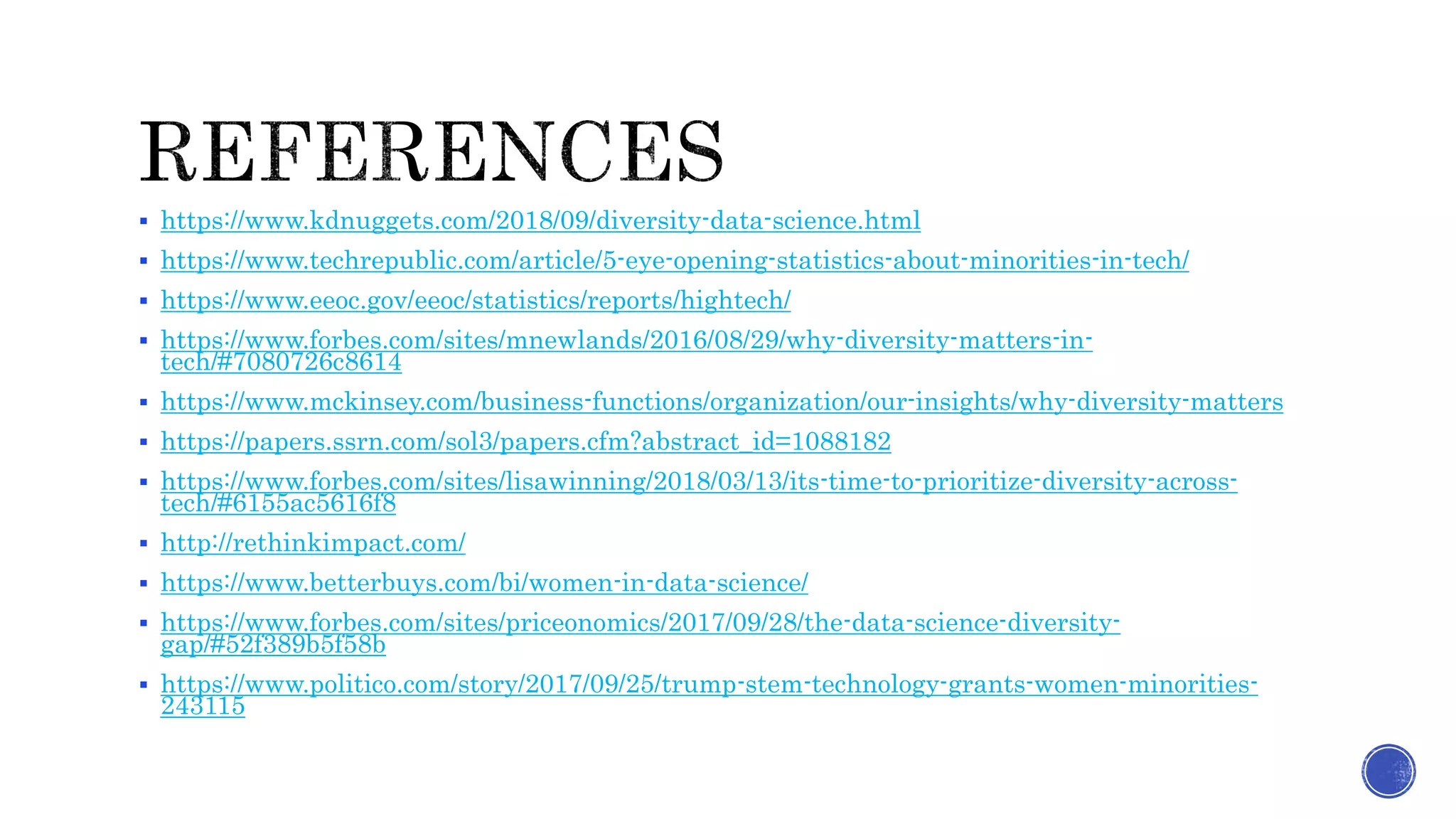 https://www.kdnuggets.com/2018/09/diversity-data-science.html
 https://www.techrepublic.com/article/5-eye-opening-statistics-about-minorities-in-tech/
 https://www.eeoc.gov/eeoc/statistics/reports/hightech/
 https://www.forbes.com/sites/mnewlands/2016/08/29/why-diversity-matters-in-
tech/#7080726c8614
 https://www.mckinsey.com/business-functions/organization/our-insights/why-diversity-matters
 https://papers.ssrn.com/sol3/papers.cfm?abstract_id=1088182
 https://www.forbes.com/sites/lisawinning/2018/03/13/its-time-to-prioritize-diversity-across-
tech/#6155ac5616f8
 http://rethinkimpact.com/
 https://www.betterbuys.com/bi/women-in-data-science/
 https://www.forbes.com/sites/priceonomics/2017/09/28/the-data-science-diversity-
gap/#52f389b5f58b
 https://www.politico.com/story/2017/09/25/trump-stem-technology-grants-women-minorities-
243115
 