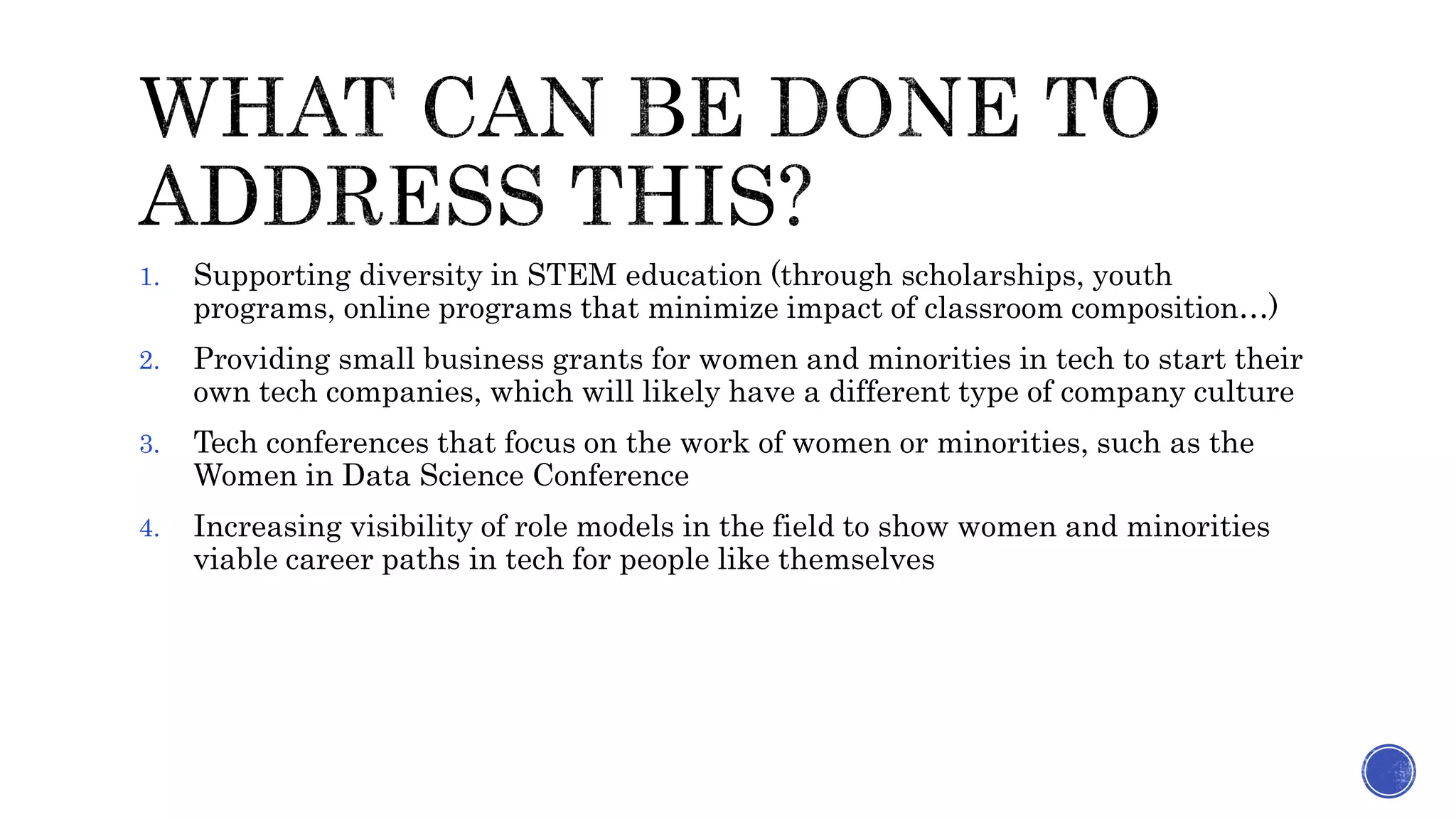 1. Supporting diversity in STEM education (through scholarships, youth
programs, online programs that minimize impact of classroom composition…)
2. Providing small business grants for women and minorities in tech to start their
own tech companies, which will likely have a different type of company culture
3. Tech conferences that focus on the work of women or minorities, such as the
Women in Data Science Conference
4. Increasing visibility of role models in the field to show women and minorities
viable career paths in tech for people like themselves
 