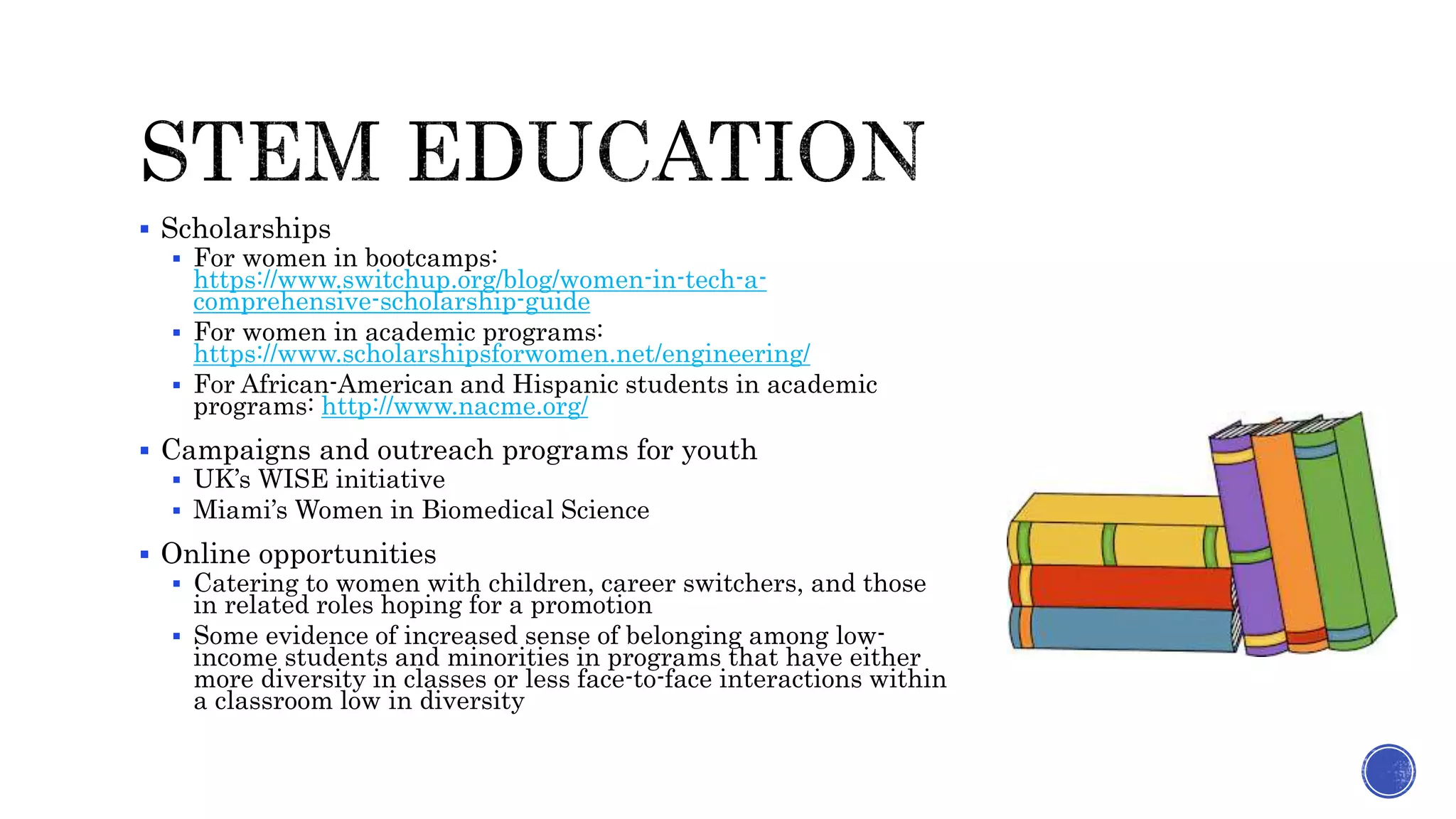  Scholarships
 For women in bootcamps:
https://www.switchup.org/blog/women-in-tech-a-
comprehensive-scholarship-guide
 For women in academic programs:
https://www.scholarshipsforwomen.net/engineering/
 For African-American and Hispanic students in academic
programs: http://www.nacme.org/
 Campaigns and outreach programs for youth
 UK’s WISE initiative
 Miami’s Women in Biomedical Science
 Online opportunities
 Catering to women with children, career switchers, and those
in related roles hoping for a promotion
 Some evidence of increased sense of belonging among low-
income students and minorities in programs that have either
more diversity in classes or less face-to-face interactions within
a classroom low in diversity
 