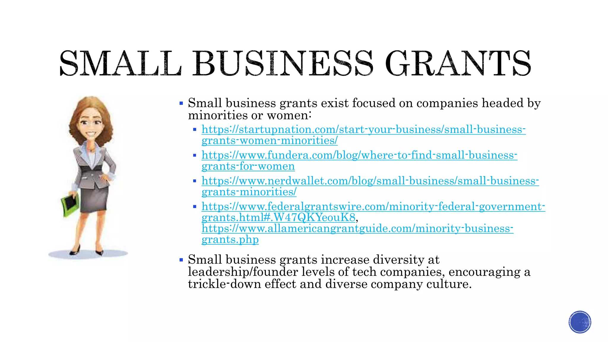  Small business grants exist focused on companies headed by
minorities or women:
 https://startupnation.com/start-your-business/small-business-
grants-women-minorities/
 https://www.fundera.com/blog/where-to-find-small-business-
grants-for-women
 https://www.nerdwallet.com/blog/small-business/small-business-
grants-minorities/
 https://www.federalgrantswire.com/minority-federal-government-
grants.html#.W47QKYeouK8,
https://www.allamericangrantguide.com/minority-business-
grants.php
 Small business grants increase diversity at
leadership/founder levels of tech companies, encouraging a
trickle-down effect and diverse company culture.
 