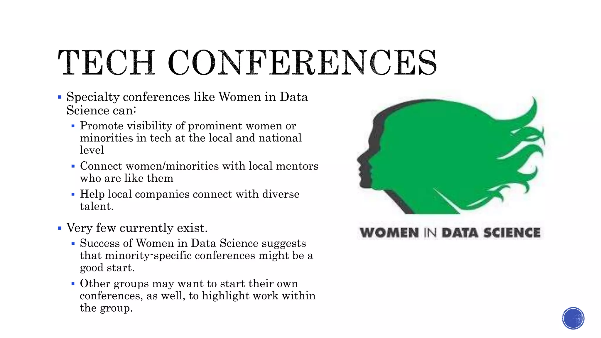  Specialty conferences like Women in Data
Science can:
 Promote visibility of prominent women or
minorities in tech at the local and national
level
 Connect women/minorities with local mentors
who are like them
 Help local companies connect with diverse
talent.
 Very few currently exist.
 Success of Women in Data Science suggests
that minority-specific conferences might be a
good start.
 Other groups may want to start their own
conferences, as well, to highlight work within
the group.
 