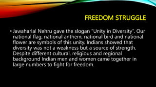 FREEDOM STRUGGLE
• Jawaharlal Nehru gave the slogan “Unity in Diversity”. Our
national flag, national anthem, national bird and national
flower are symbols of this unity. Indians showed that
diversity was not a weakness but a source of strength.
Despite different cultural, religious and regional
background Indian men and women came together in
large numbers to fight for freedom.
 