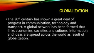 GLOBALIZATION
•The 20th century has shown a great deal of
progress in communication, technology and
transport. A global network has been formed that
links economies, societies and cultures. Information
and ideas are spread across the world as result of
globalization.
 