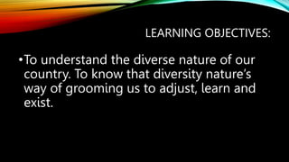 LEARNING OBJECTIVES:
•To understand the diverse nature of our
country. To know that diversity nature’s
way of grooming us to adjust, learn and
exist.
 