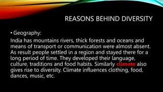 REASONS BEHIND DIVERSITY
• Geography:
India has mountains rivers, thick forests and oceans and
means of transport or communication were almost absent.
As result people settled in a region and stayed there for a
long period of time. They developed their language,
culture, traditions and food habits. Similarly climate also
gives rise to diversity. Climate influences clothing, food,
dances, music, etc.
 