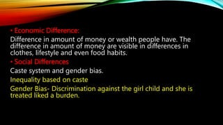 • Economic Difference:
Difference in amount of money or wealth people have. The
difference in amount of money are visible in differences in
clothes, lifestyle and even food habits.
• Social Differences
Caste system and gender bias.
Inequality based on caste
Gender Bias- Discrimination against the girl child and she is
treated liked a burden.
 