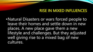 RISE IN MIXED INFLUENCES
•Natural Disasters or wars forced people to
leave their homes and settle down in new
places. A new place gave them a new
lifestyle and challenges. But they adjusted
well giving rise to a mixed bag of new
cultures.
 