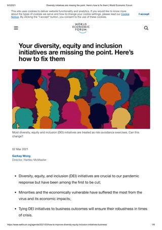 8/3/2021 Diversity initiatives are missing the point. Here’s how to fix them | World Economic Forum
https://www.weforum.org/agenda/2021/03/how-to-improve-diversity-equity-inclusion-initiatives-business/ 1/6
Your diversity, equity and inclusion
initiatives are missing the point. Here’s
how to fix them
02 Mar 2021
Garkay Wong
Director, Hartley McMaster
Most diversity, equity and inclusion (DEI) initiatives are treated as risk-avoidance exercises. Can this
change?
Diversity, equity, and inclusion (DEI) initiatives are crucial to our pandemic
response but have been among the first to be cut;
Minorities and the economically vulnerable have suffered the most from the
virus and its economic impacts;
Tying DEI initiatives to business outcomes will ensure their robustness in times
of crisis.
This site uses cookies to deliver website functionality and analytics. If you would like to know more
about the types of cookies we serve and how to change your cookie settings, please read our Cookie
Notice. By clicking the "I accept" button, you consent to the use of these cookies.
I accept
 
