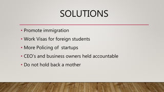 SOLUTIONS
• Promote immigration
• Work Visas for foreign students
• More Policing of startups
• CEO’s and business owners held accountable
• Do not hold back a mother
 