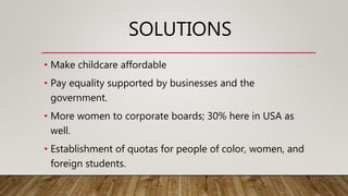 SOLUTIONS
• Make childcare affordable
• Pay equality supported by businesses and the
government.
• More women to corporate boards; 30% here in USA as
well.
• Establishment of quotas for people of color, women, and
foreign students.
 