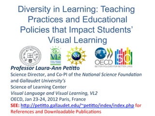 Diversity in Learning: Teaching
      Practices and Educational
    Policies that Impact Students’
            Visual Learning


Professor	
  Laura-­‐Ann	
  Pe./o	
  
Science	
  Director,	
  and	
  Co-­‐PI	
  of	
  the	
  Na$onal	
  Science	
  Founda$on	
  
and	
  Gallaudet	
  University’s	
  	
  
Science	
  of	
  Learning	
  Center	
  	
  
Visual	
  Language	
  and	
  Visual	
  Learning,	
  VL2	
  
OECD,	
  Jan	
  23-­‐24,	
  2012	
  Paris,	
  France	
  
SEE:	
  h@p://peD@o.gallaudet.edu/~peD@o/index/index.php	
  for	
  
References	
  and	
  Downloadable	
  PublicaDons	
  
 