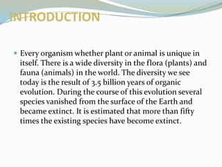 INTRODUCTION
 Every organism whether plant or animal is unique in

itself. There is a wide diversity in the flora (plants) and
fauna (animals) in the world. The diversity we see
today is the result of 3.5 billion years of organic
evolution. During the course of this evolution several
species vanished from the surface of the Earth and
became extinct. It is estimated that more than fifty
times the existing species have become extinct.

 