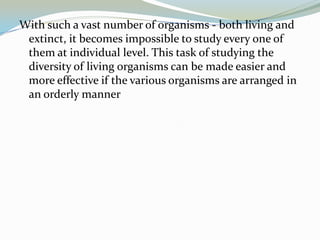 With such a vast number of organisms - both living and
extinct, it becomes impossible to study every one of
them at individual level. This task of studying the
diversity of living organisms can be made easier and
more effective if the various organisms are arranged in
an orderly manner

 