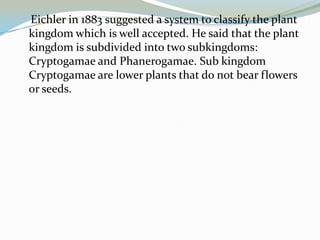 Eichler in 1883 suggested a system to classify the plant
kingdom which is well accepted. He said that the plant
kingdom is subdivided into two subkingdoms:
Cryptogamae and Phanerogamae. Sub kingdom
Cryptogamae are lower plants that do not bear flowers
or seeds.

 