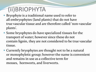 (ii)BRIOPHYTA
 Bryophyte is a traditional name used to refer to

all embryophytes (land plants) that do not have
true vascular tissue and are therefore called 'non-vascular
plants'.
 Some bryophytes do have specialized tissues for the
transport of water; however since these do not
contain lignin, they are not considered to be true vascular
tissue.
 Currently bryophytes are thought not to be a natural
or monophyletic group; however the name is convenient
and remains in use as a collective term for
mosses, hornworts, and liverworts.

 