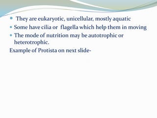  They are eukaryotic, unicellular, mostly aquatic
 Some have cilia or flagella which help them in moving
 The mode of nutrition may be autotrophic or

heterotrophic.
Example of Protista on next slide-

 