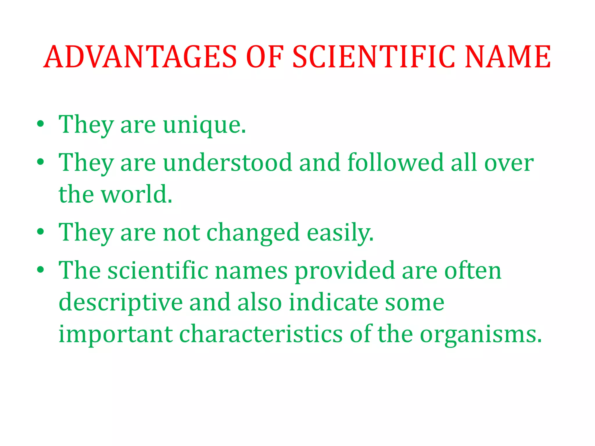 ADVANTAGES OF SCIENTIFIC NAME
• They are unique.
• They are understood and followed all over
the world.
• They are not changed easily.
• The scientific names provided are often
descriptive and also indicate some
important characteristics of the organisms.
 