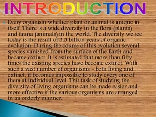  Every organism whether plant or animal is unique in
itself. There is a wide diversity in the flora (plants)
and fauna (animals) in the world. The diversity we see
today is the result of 3.5 billion years of organic
evolution. During the course of this evolution several
species vanished from the surface of the Earth and
became extinct. It is estimated that more than fifty
times the existing species have become extinct. With
such a vast number of organisms - both living and
extinct, it becomes impossible to study every one of
them at individual level. This task of studying the
diversity of living organisms can be made easier and
more effective if the various organisms are arranged
in an orderly manner.
 
