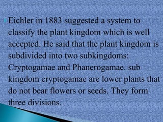 Eichler in 1883 suggested a system to
classify the plant kingdom which is well
accepted. He said that the plant kingdom is
subdivided into two subkingdoms:
Cryptogamae and Phanerogamae. sub
kingdom cryptogamae are lower plants that
do not bear flowers or seeds. They form
three divisions.
 