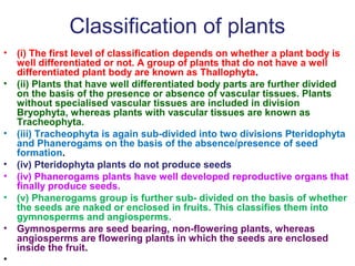 Classification of plants
• (i) The first level of classification depends on whether a plant body is
well differentiated or not. A group of plants that do not have a well
differentiated plant body are known as Thallophyta.
• (ii) Plants that have well differentiated body parts are further divided
on the basis of the presence or absence of vascular tissues. Plants
without specialised vascular tissues are included in division
Bryophyta, whereas plants with vascular tissues are known as
Tracheophyta.
• (iii) Tracheophyta is again sub-divided into two divisions Pteridophyta
and Phanerogams on the basis of the absence/presence of seed
formation.
• (iv) Pteridophyta plants do not produce seeds
• (iv) Phanerogams plants have well developed reproductive organs that
finally produce seeds.
• (v) Phanerogams group is further sub- divided on the basis of whether
the seeds are naked or enclosed in fruits. This classifies them into
gymnosperms and angiosperms.
• Gymnosperms are seed bearing, non-flowering plants, whereas
angiosperms are flowering plants in which the seeds are enclosed
inside the fruit.
•
 