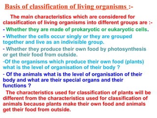 Basis of classification of living organisms :-
The main characteristics which are considered for
classification of living organisms into different groups are :-
- Whether they are made of prokaryotic or eukaryotic cells.
- Whether the cells occur singly or they are grouped
together and live as an indivisible group.
- Whether they produce their own food by photosynthesis
or get their food from outside.
-Of the organisms which produce their own food (plants)
what is the level of organisation of their body ?
- Of the animals what is the level of organisation of their
body and what are their special organs and their
functions ?
The characteristics used for classification of plants will be
different from the characteristics used for classification of
animals because plants make their own food and animals
get their food from outside.
 