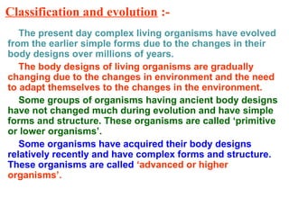 Classification and evolution :-
The present day complex living organisms have evolved
from the earlier simple forms due to the changes in their
body designs over millions of years.
The body designs of living organisms are gradually
changing due to the changes in environment and the need
to adapt themselves to the changes in the environment.
Some groups of organisms having ancient body designs
have not changed much during evolution and have simple
forms and structure. These organisms are called ‘primitive
or lower organisms’.
Some organisms have acquired their body designs
relatively recently and have complex forms and structure.
These organisms are called ‘advanced or higher
organisms’.
 