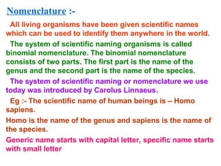 Nomenclature :-
All living organisms have been given scientific names
which can be used to identify them anywhere in the world.
The system of scientific naming organisms is called
binomial nomenclature. The binomial nomenclature
consists of two parts. The first part is the name of the
genus and the second part is the name of the species.
The system of scientific naming or nomenclature we use
today was introduced by Carolus Linnaeus.
Eg :- The scientific name of human beings is – Homo
sapiens.
Homo is the name of the genus and sapiens is the name of
the species.
Generic name starts with capital letter, specific name starts
with small letter
 