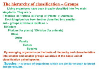 The hierarchy of classification – Groups
Living organisms have been broadly classified into five main
kingdoms. They are :-
i) Monera ii) Protista iii) Fungi iv) Plante v) Animalia
Each kingdom has been further classified into smaller
sub - groups at various levels as :-
Kingdom
Phylum (for plants) / Division (for animals)
Class
Order
Family
Genus
Species
By arranging organisms on the basis of hierarchy and characteristics
into smaller and smaller groups we arrive at the basic unit of
classification called species.
Species :- is group of organisms which are similar enough to breed
and perpetuate.
 
